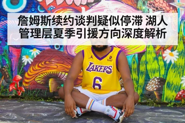詹姆斯续约谈判疑似停滞 湖人管理层夏季引援方向深度解析