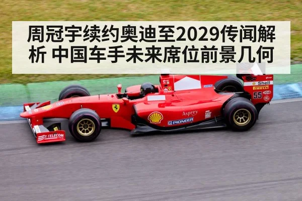 周冠宇续约奥迪至2029传闻解析 中国车手未来席位前景几何