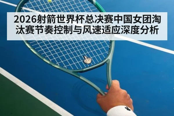 2026射箭世界杯总决赛中国女团淘汰赛节奏控制与风速适应深度分析